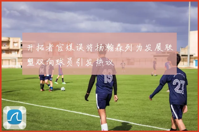 开拓者官媒误将杨瀚森列为发展联盟双向球员引发热议