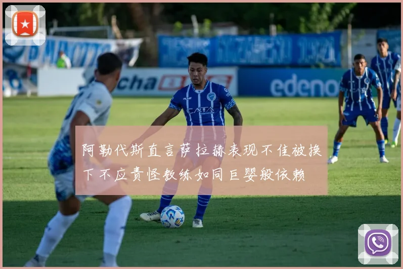 阿勒代斯直言萨拉赫表现不佳被换下不应责怪教练如同巨婴般依赖