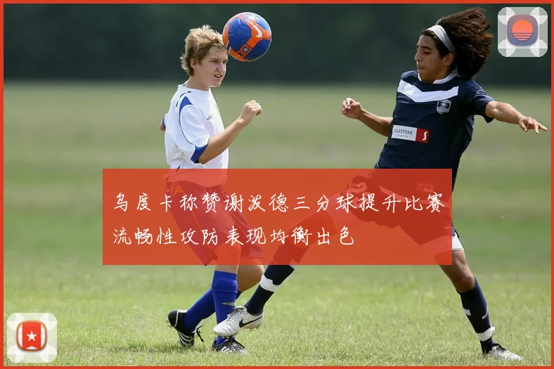 乌度卡称赞谢泼德三分球提升比赛流畅性攻防表现均衡出色