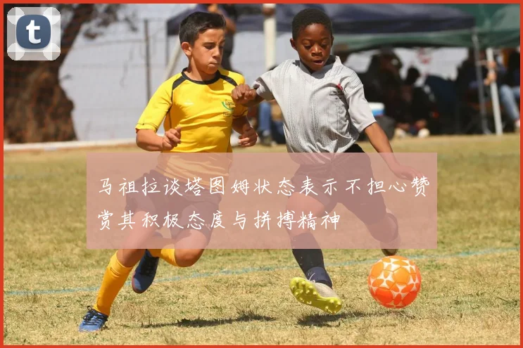 马祖拉谈塔图姆状态表示不担心赞赏其积极态度与拼搏精神