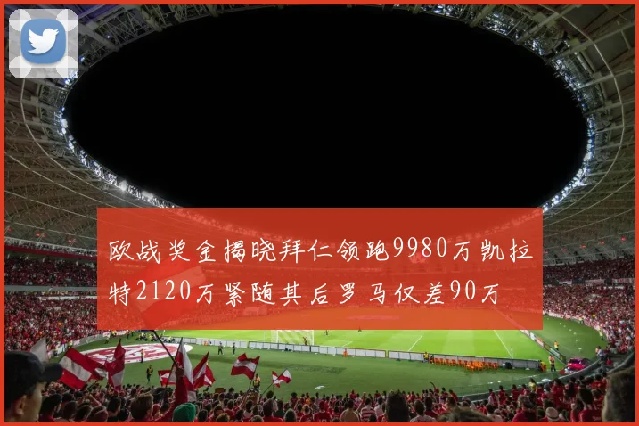 欧战奖金揭晓拜仁领跑9980万凯拉特2120万紧随其后罗马仅差90万