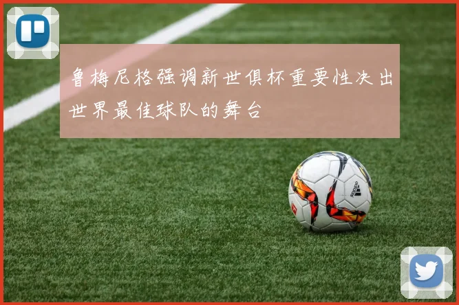 鲁梅尼格强调新世俱杯重要性决出世界最佳球队的舞台