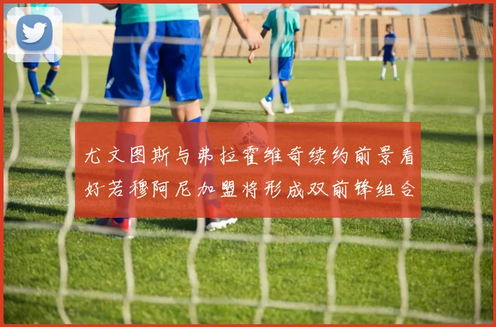 尤文图斯与弗拉霍维奇续约前景看好若穆阿尼加盟将形成双前锋组合
