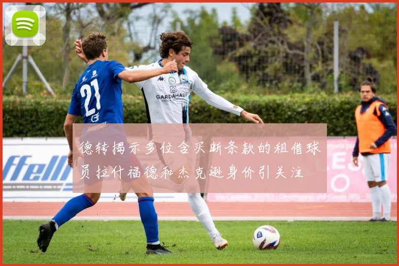 德转揭示多位含买断条款的租借球员拉什福德和杰克逊身价引关注