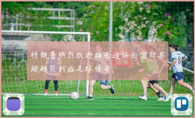 特朗普热烈欢迎梅西造访白宫称其超越贝利成足球传奇