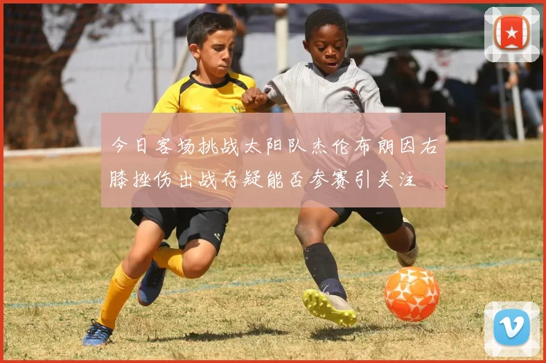 今日客场挑战太阳队杰伦布朗因右膝挫伤出战存疑能否参赛引关注