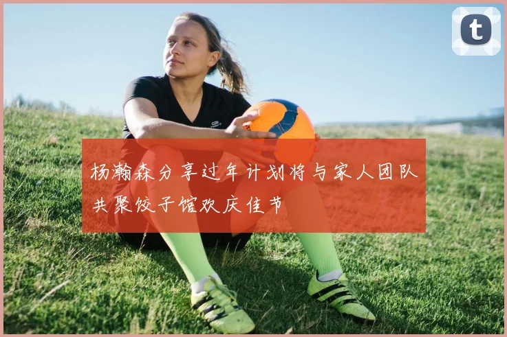 杨瀚森分享过年计划将与家人团队共聚饺子馆欢庆佳节