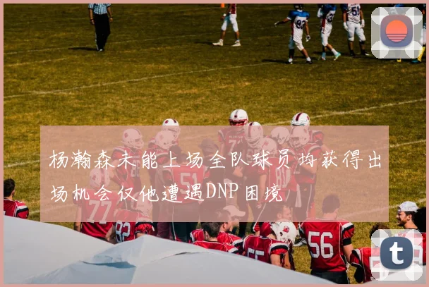 杨瀚森未能上场全队球员均获得出场机会仅他遭遇DNP困境