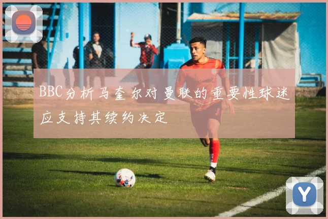 BBC分析马奎尔对曼联的重要性球迷应支持其续约决定