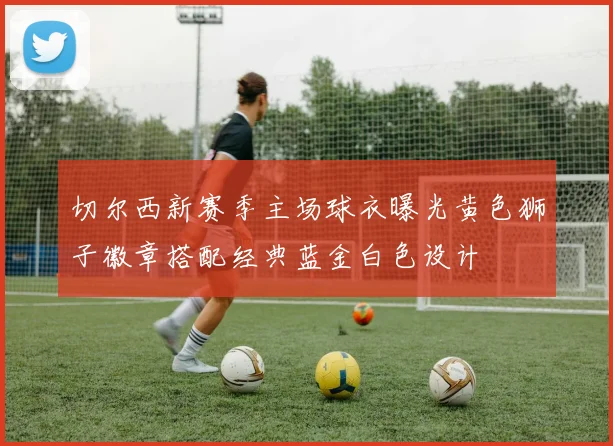 切尔西新赛季主场球衣曝光黄色狮子徽章搭配经典蓝金白色设计