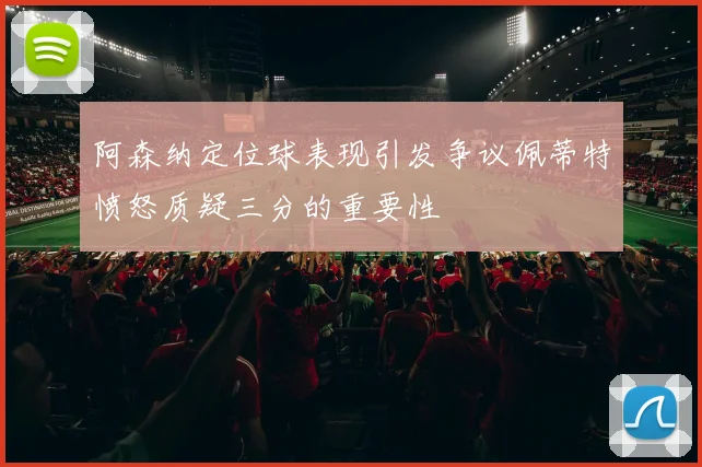 阿森纳定位球表现引发争议佩蒂特愤怒质疑三分的重要性