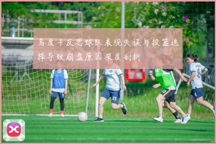 乌度卡反思球队表现失误与投篮选择导致崩盘原因深度剖析